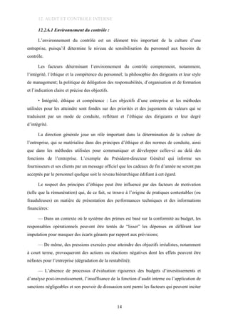 12. AUDIT ET CONTROLE INTERNE
12.2.6.1 Environnement du contrôle :
L’environnement du contrôle est un élément très important de la culture d’une
entreprise, puisqu’il détermine le niveau de sensibilisation du personnel aux besoins de
contrôle.
Les facteurs déterminant l’environnement du contrôle comprennent, notamment,
l’intégrité, l’éthique et la compétence du personnel; la philosophie des dirigeants et leur style
de management; la politique de délégation des responsabilités, d’organisation et de formation
et l’indication claire et précise des objectifs.
• Intégrité, éthique et compétence : Les objectifs d’une entreprise et les méthodes
utilisées pour les atteindre sont fondés sur des priorités et des jugements de valeurs qui se
traduisent par un mode de conduite, reflétant et l’éthique des dirigeants et leur degré
d’intégrité.
La direction générale joue un rôle important dans la détermination de la culture de
l’entreprise, qui se matérialise dans des principes d’éthique et des normes de conduite, ainsi
que dans les méthodes utilisées pour communiquer et développer celles-ci au delà des
fonctions de l’entreprise. L’exemple du Président-directeur Général qui informe ses
fournisseurs et ses clients par un message officiel que les cadeaux de fin d’année ne seront pas
acceptés par le personnel quelque soit le niveau hiérarchique édifiant à cet égard.
Le respect des principes d’éthique peut être influencé par des facteurs de motivation
(telle que la rémunération) qui, de ce fait, se trouve à l’origine de pratiques contestables (ou
frauduleuses) en matière de présentation des performances techniques et des informations
financières:
— Dans un contexte où le système des primes est basé sur la conformité au budget, les
responsables opérationnels peuvent être tentés de “lisser” les dépenses en différant leur
imputation pour masquer des écarts gênants par rapport aux prévisions;
— De même, des pressions exercées pour atteindre des objectifs irréalistes, notamment
à court terme, provoqueront des actions ou réactions négatives dont les effets peuvent être
néfastes pour l’entreprise (dégradation de la rentabilité);
— L’absence de processus d’évaluation rigoureux des budgets d’investissements et
d’analyse post-investissement, l’insuffisance de la fonction d’audit interne ou l’application de
sanctions négligeables et son pouvoir de dissuasion sont parmi les facteurs qui peuvent inciter
14
 