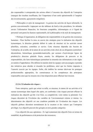 12. AUDIT ET CONTROLE INTERNE
des responsables à entreprendre des actions allant à l’encontre des objectifs de l’entreprise
(masquer des résultats insuffisants, lier l’importance d’une unité opérationnelle à l’ampleur
des investissements, agissements irréguliers).
• Philosophie et style de management : la gestion des activités de façon informelle, la
gestion conventionnelle s’appuyant sur des tableaux de bord et des procédures, les attitudes
envers l’information financière, les fonctions comptables, informatiques et à l’égard du
personnel sont parmi les facteurs représentatifs, de la philosophie et du style de management.
• Politique d’organisation, de délégation des responsabilités et de gestion des ressources
humaines : Pour faciliter la mise en oeuvre des stratégies pour la réalisation des objectifs
économiques, la direction générale définit le cadre de structure où les activités seront
planifiées, exécutées, contrôlées et suivies. Cette structure dépendra des besoins de
l’entreprise, de sa taille, de la nature de ses activités et des choix de ses dirigeants (centralisée/
décentralisée, hiérarchique pyramidale/matricielle, par secteurs d’activités/par lignes de
produits).La direction générale fixera, ensuite, les délégations de pouvoirs et de
responsabilités, des liens hiérarchiques permettant la remontée des informations et des règles
en matière d’approbation. Elle définira la manière dont les équipes sont encouragées à prendre
des initiatives pour aborder et résoudre les problèmes, ainsi que les limites imposées à
l’autorité exercée par les équipes. Enfin, elle établira les normes décrivant les pratiques
professionnelles appropriées, les connaissances et les compétences des principaux
responsables ainsi que les moyens mis à leur disposition pour effectuer leur mission.
12.2.6.2 Evaluation des risques :
Toute entreprise, quels que soient sa taille, sa structure, la nature de ses activités et le
secteur économique dans lequel elle opère, est confrontée à des risques pouvant affecter la
réalisation des objectifs qu’elle s’est fixés, sa compétitivité, voire même sa pérennité. Ces
risques découlent de l’évolution des variables de l’environnement externe et interne. La
détermination des objectifs est une condition préalable de l’évaluation des risques. Les
objectifs globaux découlent normalement de la vocation et des valeurs que l’entreprise
privilégie. Les objectifs peuvent être groupés en trois grandes catégories:
• Les objectifs liés aux opérations - Il s’agit notamment des objectifs fixés en termes de
rentabilité, de performances et de protection des ressources;
15
 