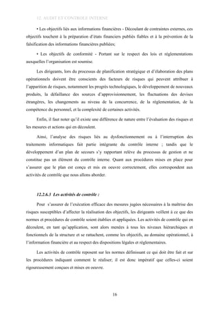 12. AUDIT ET CONTROLE INTERNE
• Les objectifs liés aux informations financières - Découlant de contraintes externes, ces
objectifs touchent à la préparation d’états financiers publiés fiables et à la prévention de la
falsification des informations financières publiées;
• Les objectifs de conformité - Portant sur le respect des lois et réglementations
auxquelles l’organisation est soumise.
Les dirigeants, lors du processus de planification stratégique et d’élaboration des plans
opérationnels doivent être conscients des facteurs de risques qui peuvent attribuer à
l’apparition de risques, notamment les progrès technologiques, le développement de nouveaux
produits, la défaillance des sources d’approvisionnement, les fluctuations des devises
étrangères, les changements au niveau de la concurrence, de la réglementation, de la
compétence du personnel, et la complexité de certaines activités.
Enfin, il faut noter qu’il existe une différence de nature entre l’évaluation des risques et
les mesures et actions qui en découlent.
Ainsi, l’analyse des risques liés au dysfonctionnement ou à l’interruption des
traitements informatiques fait partie intégrante du contrôle interne ; tandis que le
développement d’un plan de secours s’y rapportant relève du processus de gestion et ne
constitue pas un élément du contrôle interne. Quant aux procédures mises en place pour
s’assurer que le plan est conçu et mis en oeuvre correctement, elles correspondent aux
activités de contrôle que nous allons aborder.
12.2.6.3 Les activités de contrôle :
Pour s’assurer de l’exécution efficace des mesures jugées nécessaires à la maîtrise des
risques susceptibles d’affecter la réalisation des objectifs, les dirigeants veillent à ce que des
normes et procédures de contrôle soient établies et appliquées. Les activités de contrôle qui en
découlent, en tant qu’application, sont alors menées à tous les niveaux hiérarchiques et
fonctionnels de la structure et se rattachent, comme les objectifs, au domaine opérationnel, à
l’information financière et au respect des dispositions légales et réglementaires.
Les activités de contrôle reposent sur les normes définissant ce qui doit être fait et sur
les procédures indiquant comment le réaliser; il est donc impératif que celles-ci soient
rigoureusement conçues et mises en oeuvre.
16
 