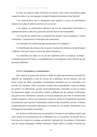 12. AUDIT ET CONTROLE INTERNE
Il existe de nombreux types d’activités de contrôle. Faute d’une classification quelle
conque de celles-ci, en voici quelques exemples illustrant leur étendue et leur diversité:
• Les mesures prises par le management pour analyser et suivre les performances
réalisées et les plans d’actions correctives mis en oeuvre;
• Les analyses de performances effectuées par tous les responsables fonctionnels ou
opérationnels dans le cadre de la gestion des activités dont ils sont responsables;
• Les activités de contrôle liées au traitement des données visant, notamment à, vérifier
l’exactitude / l’exhaustivité et l’autorisation des transactions;
• Les opérations de contrôle physique du patrimoine de l’entreprise;
• L’identification des facteurs clés de succès, l’analyse des indicateurs de performances
y afférents, ainsi que la mise en oeuvre des actions correctives;
• La séparation des tâches en vue de leur répartition entre les employés. Exemple :
l’ordonnancement d’une facture, sa comptabilisation et son règlement seront effectués par des
personnes différentes.
12.2.6.4 In formation et communication :
Pour maîtriser la gestion des activités et établir des plans qui permettent d’atteindre les
objectifs, les responsables, à tous les niveaux de la hiérarchie, doivent disposer, sous une
forme et dans des délais convenables, d’informations pertinentes sur les événements et les
activités de l’entreprise. Ainsi, ils pourront assumer leurs responsabilités, surtout en matière
de contrôle. Ces informations, qu’elles soient opérationnelles, financières ou liées au respect
des dispositions légales, sont recueillies, traitées et diffusées par des systèmes d’information
(qui peuvent être informatisés, manuels ou mixtes) incorporant aussi bien le traitement des
données endogènes, relatives aux transactions (achats ou ventes) et à l’exploitation (processus
de production), que la gestion d’informations relatives à des événements, activités et facteurs
exogènes(données économiques spécifiques à un secteur ou à un marché, informations sur le
développement de produits concurrents).
Les systèmes d’information peuvent permettre à l’entreprise une meilleure maîtrise des
coûts comme ils lui permettraient de se différencier de ses concurrents. Ils peuvent être un
bon moyen de s’assurer un avantage concurrentiel. Autrement dit : les systèmes d’information
sont des moyens stratégiques. Publiée récemment, l’étude relative à l’Audit et Contrôles des
17
 