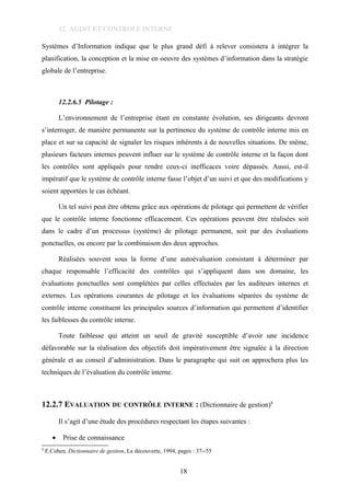 12. AUDIT ET CONTROLE INTERNE
Systèmes d’Information indique que le plus grand défi à relever consistera à intégrer la
planification, la conception et la mise en oeuvre des systèmes d’information dans la stratégie
globale de l’entreprise.
12.2.6.5 Pilotage :
L’environnement de l’entreprise étant en constante évolution, ses dirigeants devront
s’interroger, de manière permanente sur la pertinence du système de contrôle interne mis en
place et sur sa capacité de signaler les risques inhérents à de nouvelles situations. De même,
plusieurs facteurs internes peuvent influer sur le système de contrôle interne et la façon dont
les contrôles sont appliqués pour rendre ceux-ci inefficaces voire dépassés. Aussi, est-il
impératif que le système de contrôle interne fasse l’objet d’un suivi et que des modifications y
soient apportées le cas échéant.
Un tel suivi peut être obtenu grâce aux opérations de pilotage qui permettent de vérifier
que le contrôle interne fonctionne efficacement. Ces opérations peuvent être réalisées soit
dans le cadre d’un processus (système) de pilotage permanent, soit par des évaluations
ponctuelles, ou encore par la combinaison des deux approches.
Réalisées souvent sous la forme d’une autoévaluation consistant à déterminer par
chaque responsable l’efficacité des contrôles qui s’appliquent dans son domaine, les
évaluations ponctuelles sont complétées par celles effectuées par les auditeurs internes et
externes. Les opérations courantes de pilotage et les évaluations séparées du système de
contrôle interne constituent les principales sources d’information qui permettent d’identifier
les faiblesses du contrôle interne.
Toute faiblesse qui atteint un seuil de gravité susceptible d’avoir une incidence
défavorable sur la réalisation des objectifs doit impérativement être signalée à la direction
générale et au conseil d’administration. Dans le paragraphe qui suit on approchera plus les
techniques de l’évaluation du contrôle interne.
12.2.7 EVALUATION DU CONTRÔLE INTERNE : (Dictionnaire de gestion)8
Il s’agit d’une étude des procédures respectant les étapes suivantes :
• Prise de connaissance
8
E.Cohen, Dictionnaire de gestion, La découverte, 1994, pages : 37--55
18
 