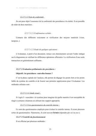 12. AUDIT ET CONTROLE INTERNE
12.2.7.1.2 Tests de conformité
Ils ont pour objet l’assurance de la conformité des procédures à la réalité. Il est possible
de roder de deux manières :
12.2.7.1.2.1 Confirmation verbale :
Contacte des différents exécutants et vérification des moyens matériels (visas,
tampons..).
12.2.7.1.2.2 Etude de quelques opérations :
L’évaluateur, à partir d’un document, retrace son cheminement suivant l’ordre indiqué
sur le diagramme en vérifiant les différentes opérations effectuées. La vérification d’une seule
transaction est généralement suffisante.
12.2.7.2 Evaluation préliminaire des procédures :
Objectif : les procédures sont-elles bonnes ?
C’est la phase capitale de l’analyse, elle permet de dégager les points forts et les points
faible du système de contrôle et de fournir une première appréciation pour l’évaluateur. Les
méthodes utilisées sont :
12.2.7.2.1 L’étude visuel :
Il s’agit d’ « ausculter » le système pour imaginer de quelle manière il est susceptible de
réagir à certaines situations en utilisant des support appropriés.
12.2.7.2.2 Les questionnaires du contrôle interne :
Ce sont des questionnaires employés pour évaluer le contrôle interne. Il existe plusieurs
sortes de questionnaires. Néanmoins, ils sont souvent fermés (répondre par oui ou non ).
12.2.7.3 Contrôle du fonctionnement
Il est effectué par plusieurs méthodes :
21
 