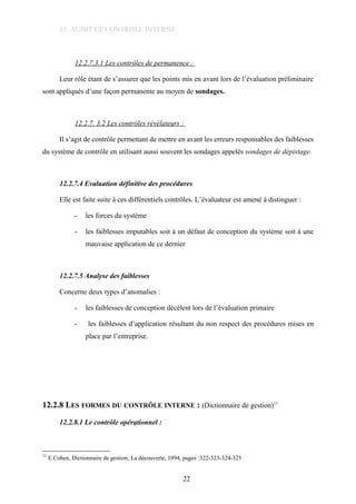 12. AUDIT ET CONTROLE INTERNE
12.2.7.3.1 Les contrôles de permanence :
Leur rôle étant de s’assurer que les points mis en avant lors de l’évaluation préliminaire
sont appliqués d’une façon permanente au moyen de sondages.
12.2.7. 3.2 Les contrôles révélateurs :
Il s’agit de contrôle permettant de mettre en avant les erreurs responsables des faiblesses
du système de contrôle en utilisant aussi souvent les sondages appelés sondages de dépistage.
12.2.7.4 Evaluation définitive des procédures
Elle est faite suite à ces différentiels contrôles. L’évaluateur est amené à distinguer :
- les forces du système
- les faiblesses imputables soit à un défaut de conception du système soit à une
mauvaise application de ce dernier
12.2.7.5 Analyse des faiblesses
Concerne deux types d’anomalies :
- les faiblesses de conception décèlent lors de l’évaluation primaire
- les faiblesses d’application résultant du non respect des procédures mises en
place par l’entreprise.
12.2.8 LES FORMES DU CONTRÔLE INTERNE : (Dictionnaire de gestion)11
12.2.8.1 Le contrôle opérationnel :
11
E.Cohen, Dictionnaire de gestion, La découverte, 1994, pages :322-323-324-325
22
 