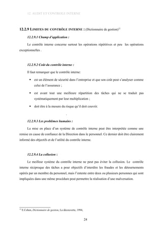 12. AUDIT ET CONTROLE INTERNE
12.2.9 LIMITES DU CONTRÔLE INTERNE : (Dictionnaire de gestion)12
12.2.9.1 Champ d’application :
Le contrôle interne concerne surtout les opérations répétitives et peu les opérations
exceptionnelles .
12.2.9.2 Coût du contrôle interne :
Il faut remarquer que le contrôle interne:
 est un élément de sécurité dans l’entreprise et que son coût peut s’analyser comme
celui de l’assurance ;
 est avant tout une meilleure répartition des tâches qui ne se traduit pas
systématiquement par leur multiplication ;
 doit être à la mesure du risque qu’il doit couvrir.
.
12.2.9.3 Les problèmes humains :
La mise en place d’un système de contrôle interne peut être interprétée comme une
remise en cause de confiance de la Direction dans le personnel. Ce dernier doit être clairement
informé des objectifs et de l’utilité du contrôle interne.
12.2.9.4 La collusion :
Le meilleur système du contrôle interne ne peut pas éviter la collusion. Le contrôle
interne réciproque des tâches a pour objectifs d’interdire les fraudes et les détournements
opérés par un membre du personnel, mais l’entente entre deux ou plusieurs personnes qui sont
impliquées dans une même procédure peut permettre la réalisation d’une malversation.
12
E.Cohen, Dictionnaire de gestion, La découverte, 1994,
24
 
