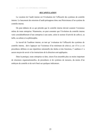 12. AUDIT ET CONTROLE INTERNE
RECAPITULATION
La vocation de l’audit interne est l’évaluation de l’efficacité des systèmes de contrôle
interne. Le lancement des missions d’audit présuppose donc une Préexistence d’un système de
contrôle interne.
On peut déduire de ce qui précède que le contrôle interne devrait soutenir l’existence
même de toute entreprise. Néanmoins, on peut constater que l’évolution du contrôle interne
varie considérablement d’une entreprise à une autre, selon le secteur d’activité de celle-ci, sa
taille, sa culture et sa philosophie.
Le travail de l’auditeur interne, en tant qu’ évaluateur de l’efficacité des systèmes de
contrôle interne, doit s’appuyer sur l’existence d’un minimum de celui-ci, car s’il n y a ni
procédures définies ni une répartition rationnelle des tâches et des fonctions, l’ auditeur n’ a
aucun moyen de savoir si les instructions de la direction sont appliquées.
Dans la pratique, toute entreprise se dote, sinon d’un ensemble plus ou moins important
de structures organisationnelles, de procédures et de systèmes de mesures, du moins d’un
embryon de contrôle et de suivi basé sur quelques indicateurs.
25
 