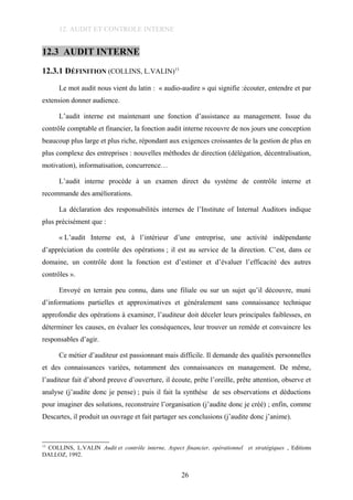 12. AUDIT ET CONTROLE INTERNE
12.3 AUDIT INTERNE
12.3.1 DÉFINITION (COLLINS, L.VALIN)13
Le mot audit nous vient du latin : « audio-audire » qui signifie :écouter, entendre et par
extension donner audience.
L’audit interne est maintenant une fonction d’assistance au management. Issue du
contrôle comptable et financier, la fonction audit interne recouvre de nos jours une conception
beaucoup plus large et plus riche, répondant aux exigences croissantes de la gestion de plus en
plus complexe des entreprises : nouvelles méthodes de direction (délégation, décentralisation,
motivation), informatisation, concurrence…
L’audit interne procède à un examen direct du système de contrôle interne et
recommande des améliorations.
La déclaration des responsabilités internes de l’Institute of Internal Auditors indique
plus précisément que :
« L’audit Interne est, à l’intérieur d’une entreprise, une activité indépendante
d’appréciation du contrôle des opérations ; il est au service de la direction. C’est, dans ce
domaine, un contrôle dont la fonction est d’estimer et d’évaluer l’efficacité des autres
contrôles ».
Envoyé en terrain peu connu, dans une filiale ou sur un sujet qu’il découvre, muni
d’informations partielles et approximatives et généralement sans connaissance technique
approfondie des opérations à examiner, l’auditeur doit déceler leurs principales faiblesses, en
déterminer les causes, en évaluer les conséquences, leur trouver un remède et convaincre les
responsables d’agir.
Ce métier d’auditeur est passionnant mais difficile. Il demande des qualités personnelles
et des connaissances variées, notamment des connaissances en management. De même,
l’auditeur fait d’abord preuve d’ouverture, il écoute, prête l’oreille, prête attention, observe et
analyse (j’audite donc je pense) ; puis il fait la synthèse de ses observations et déductions
pour imaginer des solutions, reconstruire l’organisation (j’audite donc je créé) ; enfin, comme
Descartes, il produit un ouvrage et fait partager ses conclusions (j’audite donc j’anime).
13
COLLINS, L.VALIN Audit et contrôle interne, Aspect financier, opérationnel et stratégiques , Editions
DALLOZ, 1992.
26
 