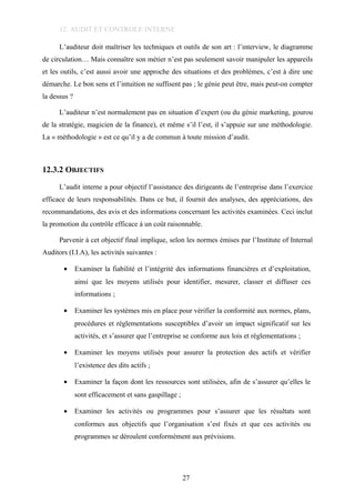 12. AUDIT ET CONTROLE INTERNE
L’auditeur doit maîtriser les techniques et outils de son art : l’interview, le diagramme
de circulation… Mais connaître son métier n’est pas seulement savoir manipuler les appareils
et les outils, c’est aussi avoir une approche des situations et des problèmes, c’est à dire une
démarche. Le bon sens et l’intuition ne suffisent pas ; le génie peut être, mais peut-on compter
la dessus ?
L’auditeur n’est normalement pas en situation d’expert (ou du génie marketing, gourou
de la stratégie, magicien de la finance), et même s’il l’est, il s’appuie sur une méthodologie.
La « méthodologie » est ce qu’il y a de commun à toute mission d’audit.
12.3.2 OBJECTIFS
L’audit interne a pour objectif l’assistance des dirigeants de l’entreprise dans l’exercice
efficace de leurs responsabilités. Dans ce but, il fournit des analyses, des appréciations, des
recommandations, des avis et des informations concernant les activités examinées. Ceci inclut
la promotion du contrôle efficace à un coût raisonnable.
Parvenir à cet objectif final implique, selon les normes émises par l’Institute of Internal
Auditors (I.I.A), les activités suivantes :
• Examiner la fiabilité et l’intégrité des informations financières et d’exploitation,
ainsi que les moyens utilisés pour identifier, mesurer, classer et diffuser ces
informations ;
• Examiner les systèmes mis en place pour vérifier la conformité aux normes, plans,
procédures et réglementations susceptibles d’avoir un impact significatif sur les
activités, et s’assurer que l’entreprise se conforme aux lois et réglementations ;
• Examiner les moyens utilisés pour assurer la protection des actifs et vérifier
l’existence des dits actifs ;
• Examiner la façon dont les ressources sont utilisées, afin de s’assurer qu’elles le
sont efficacement et sans gaspillage ;
• Examiner les activités ou programmes pour s’assurer que les résultats sont
conformes aux objectifs que l’organisation s’est fixés et que ces activités ou
programmes se déroulent conformément aux prévisions.
27
 