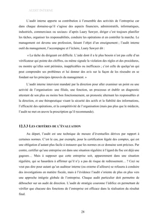 12. AUDIT ET CONTROLE INTERNE
L’audit interne apporte sa contribution à l’ensemble des activités de l’entreprise car
dans chaque domaine-qu’il s’agisse des aspects financiers, administratifs, informatiques,
industriels, commerciaux ou sociaux- d’après Laary Sawyer, diriger c’est toujours planifier
les tâches, organiser les responsabilités, conduire les opérations et en contrôler la marche. Le
management est devenu une profession, faisant l’objet d’un enseignement ; l’audit interne
outil du management, l’accompagne et l’éclaire, Laary Sawyer dit :
« La tâche du dirigeant est difficile. L’aide dont il a le plus besoin n’est pas celle d’un
vérificateur qui pointe des chiffres, ou même signale la violation des règles et des procédures,
ou montre qu’elles sont périmées, inapplicables ou inefficaces ; c’est celle de quelqu’un qui
peut comprendre ses problèmes et lui donner des avis sur la façon de les résoudre en se
fondant sur les principes éprouvés du management. »
L’audit interne intervient mandaté par la direction pour aller examiner un point ou une
activité de l’organisation- une filiale, une fonction, un processus et établir un diagnostic
attestant de son plus ou moins bon fonctionnement, un pronostic alternant les responsables et
la direction, et une thérapeutique visant la sécurité des actifs et la fiabilité des informations,
l’efficacité des opérations, et la compétitivité de l’organisation (mais pas plus que le médecin,
l’audit ne met en œuvre la prescription qu’il recommande).
12.3.3 LES CRITÈRES DE L’ÉVALUATION
Au départ, l’audit est une technique de mesure d’éventuelles dérives par rapport à
certaines normes. C’est le cas, par exemple, pour la certification légale des comptes, qui est
une obligation d’autant plus facile à instaurer que les normes en ce domaine sont précises. Par
contre, certifier qu’une entreprise est dans une situation régulière à l’égard du fisc est déjà une
gageure… Mais à supposer que cette entreprise soit, apparemment dans une situation
régulière, qui se hasardera à affirmer qu’il n’y a pas de risque de redressement… ? Ceci ne
veut pas dire pour autant qu’un auditeur interne (ou externe d’ailleurs) se refusera à conduire
des investigations en matière fiscale, mais à l’évidence l’audit s’oriente de plus en plus vers
une approche intégrée globale de l’entreprise. Chaque audit particulier doit permettre de
déboucher sur un audit de direction. L’audit de stratégie couronne l’édifice en permettant de
vérifier que chacune des fonctions de l’entreprise est efficace dans la réalisation du résultat
final.
28
AUDIT INTERNE
 