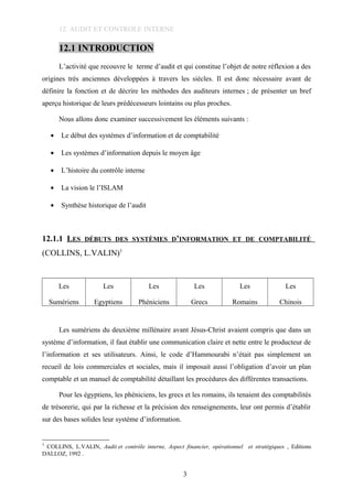 12. AUDIT ET CONTROLE INTERNE
12.1 INTRODUCTION
L’activité que recouvre le terme d’audit et qui constitue l’objet de notre réflexion a des
origines très anciennes développées à travers les siècles. Il est donc nécessaire avant de
définire la fonction et de décrire les méthodes des auditeurs internes ; de présenter un bref
aperçu historique de leurs prédécesseurs lointains ou plus proches.
Nous allons donc examiner successivement les éléments suivants :
• Le début des systèmes d’information et de comptabilité
• Les systèmes d’information depuis le moyen âge
• L’histoire du contrôle interne
• La vision le l’ISLAM
• Synthèse historique de l’audit
12.1.1 LES DÉBUTS DES SYSTÈMES D’INFORMATION ET DE COMPTABILITÉ
(COLLINS, L.VALIN)1
Les
Sumériens
Les
Egyptiens
Les
Phéniciens
Les
Grecs
Les
Romains
Les
Chinois
Les sumériens du deuxième millénaire avant Jésus-Christ avaient compris que dans un
système d’information, il faut établir une communication claire et nette entre le producteur de
l’information et ses utilisateurs. Ainsi, le code d’Hammourabi n’était pas simplement un
recueil de lois commerciales et sociales, mais il imposait aussi l’obligation d’avoir un plan
comptable et un manuel de comptabilité détaillant les procédures des différentes transactions.
Pour les égyptiens, les phéniciens, les grecs et les romains, ils tenaient des comptabilités
de trésorerie, qui par la richesse et la précision des renseignements, leur ont permis d’établir
sur des bases solides leur système d’information.
1
COLLINS, L.VALIN, Audit et contrôle interne, Aspect financier, opérationnel et stratégiques , Editions
DALLOZ, 1992 .
3
 