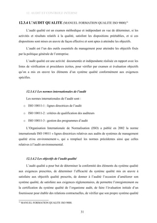 12. AUDIT ET CONTROLE INTERNE
12.3.4 L’AUDIT QUALITE (MANUEL FORMATION QUALITE ISO 9000)14
L’audit qualité est un examen méthodique et indépendant en vue de déterminer, si les
activités et résultats relatifs à la qualité, satisfont les dispositions préétablies, et si ces
dispositions sont mises en œuvre de façon effective et sont aptes à atteindre les objectifs.
L’audit est l’un des outils essentiels du management pour atteindre les objectifs fixés
par la politique générale de l’entreprise.
L’audit qualité est une activité documentée et indépendante réalisée en rapport avec les
listes de vérification et procédures écrites, pour vérifier par examen et évaluation objectifs
qu’on a mis en œuvre les éléments d’un système qualité conformément aux exigences
spécifies.
12.3.4.1 Les normes internationales de l’audit
Les normes internationales de l’audit sont :
o ISO 10011-1 : lignes directrices de l’audit
o ISO 10011-2 : critères de qualification des auditeurs
o ISO 10011-3 : gestion des programmes d’audit
L’Organisation Internationale de Normalisation (ISO) a publié en 2002 la norme
internationale ISO 19011 « lignes directrices relatives aux audits de systèmes de management
qualité et/ou environnement », qui a remplacé les normes précédentes ainsi que celles
relatives à l’audit environnemental.
12.3.4.2 Les objectifs de l’audit qualité
L’audit qualité a pour but de déterminer la conformité des éléments du système qualité
aux exigences prescrites, de déterminer l’efficacité du système qualité mis en œuvre à
satisfaire aux objectifs qualité prescrits, de donner à l’audité l’occasion d’améliorer son
système qualité, de satisfaire aux exigences réglementaires, de permettre l’enregistrement ou
la certification du système qualité de l’organisme audit, de faire l’évaluation initiale d’un
fournisseur pour établir des relations contractuelles, de vérifier que son propre système qualité
14
MANUEL FORMATION QUALITE ISO 9000.
31
 