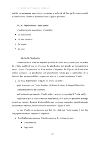 12. AUDIT ET CONTROLE INTERNE
satisfait en permanence aux exigences prescrites, et enfin, de vérifier que le système qualité
d’un fournisseur satisfait en permanence aux exigences prescrites.
12.3.4.3 Préparation de l’audit qualité
L’audit comprend quatre étapes principales :
 La planification
 La mise en œuvre
 Le rapport
 Le suivi
12.3.4.3.1 Planification
Il est nécessaire d’avoir une approche planifiée de l’audit pour couvrir toutes les parties
du système qualité et tous les processus. La planification doit prendre en considération la
nature critique d’un processus et il est possible d’augmenter la fréquence de l’audit dans
certains domaines. La planification est généralement réalisée par le représentant de la
direction dont les responsabilités comprennent souvent la gestion du processus d’audit.
 La phase de préparation comporte les actions suivantes :
-prise de contact avec l’entité à auditer : définition des dates de disponibilités et lieux
-demande éventuelle de documents
-préparation du questionnaire d’audit : celui ci peut être communiqué à l’entité auditée
-rédaction du plan d’audit : définition du référentiel, de la durée, du périmètre, du temps
imparti par chapitre, demande de disponibilité des personnes concernées, identification des
documents de référence, identification des membres de l’équipe d’audit
Le plan d’audit est un document qui doit être valide par l’entité auditée Il doit être
conçu pour offrir toute souplesse d’adaptation
 Pour le choix des auditeurs, il faut tenir compte des critères suivants :
 Confidentialité
 Objectivité
32
 