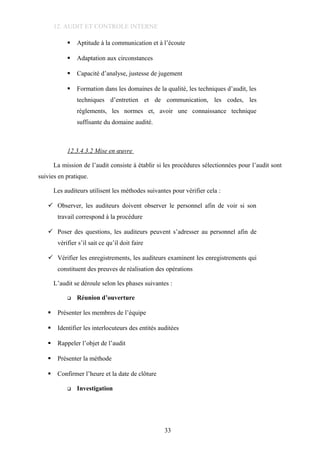 12. AUDIT ET CONTROLE INTERNE
 Aptitude à la communication et à l’écoute
 Adaptation aux circonstances
 Capacité d’analyse, justesse de jugement
 Formation dans les domaines de la qualité, les techniques d’audit, les
techniques d’entretien et de communication, les codes, les
règlements, les normes et, avoir une connaissance technique
suffisante du domaine audité.
12.3.4.3.2 Mise en œuvre
La mission de l’audit consiste à établir si les procédures sélectionnées pour l’audit sont
suivies en pratique.
Les auditeurs utilisent les méthodes suivantes pour vérifier cela :
 Observer, les auditeurs doivent observer le personnel afin de voir si son
travail correspond à la procédure
 Poser des questions, les auditeurs peuvent s’adresser au personnel afin de
vérifier s’il sait ce qu’il doit faire
 Vérifier les enregistrements, les auditeurs examinent les enregistrements qui
constituent des preuves de réalisation des opérations
L’audit se déroule selon les phases suivantes :
 Réunion d’ouverture
 Présenter les membres de l’équipe
 Identifier les interlocuteurs des entités auditées
 Rappeler l’objet de l’audit
 Présenter la méthode
 Confirmer l’heure et la date de clôture
 Investigation
33
 