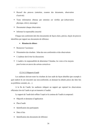 12. AUDIT ET CONTROLE INTERNE
 Recueil des preuves (entretien, examen des documents, observation
d’activité)
 Toute information obtenue par entretien est vérifiée par :(observation
physique, relevé, mesurage)
 Documenter chaque observation
 Informer le responsable concerné
Chaque non conformité doit être documentée de façon claire, précise, étayée de preuves
identifiées par rapport aux documents de référence.
• Réunion de clôture
 Remercier l’assistance
 Présentation des résultats : bilan des non conformités et des observations
 L’auditeur doit éviter les discussions
 L’audité a la responsabilité de déterminer l’étendue, les voies et les moyens
pour la mise en œuvre des actions correctives
12.3.4.3.3 Rapport d’audit
Les auditeurs doivent noter les résultats de leur audit de façon détaillée (par exemple à
quel endroit ils ont rencontré une non-conformité, en donnant les détails précis des faits liés
au problème constaté, etc…).
A la fin de l’audit, les auditeurs rédigent un rapport qui reprend les observations
effectuées lors de l’audit et qui est transmis à l’audité.
Le rapport de l’audit doit refléter l’esprit et le contenu de l’audit et comprend :
• Objectifs et domaines d’application
• Plan d’audit
• Identification des participants
• Date et lieu
• Identification des documents de référence
34
 