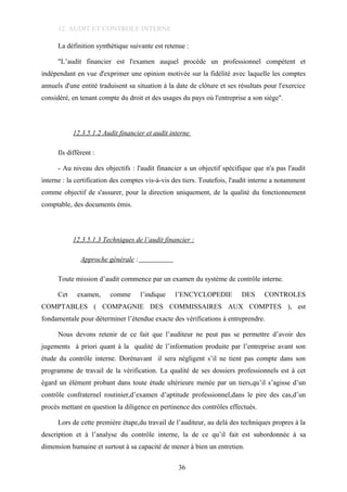 12. AUDIT ET CONTROLE INTERNE
La définition synthétique suivante est retenue :
"L’audit financier est l'examen auquel procède un professionnel compétent et
indépendant en vue d'exprimer une opinion motivée sur la fidélité avec laquelle les comptes
annuels d'une entité traduisent sa situation à la date de clôture et ses résultats pour l'exercice
considéré, en tenant compte du droit et des usages du pays où l'entreprise a son siège".
12.3.5.1.2 Audit financier et audit interne
Ils diffèrent :
- Au niveau des objectifs : l'audit financier a un objectif spécifique que n'a pas l'audit
interne : la certification des comptes vis-à-vis des tiers. Toutefois, l'audit interne a notamment
comme objectif de s'assurer, pour la direction uniquement, de la qualité du fonctionnement
comptable, des documents émis.
12.3.5.1.3 Techniques de l’audit financier :
Approche générale :
Toute mission d’audit commence par un examen du système de contrôle interne.
Cet examen, comme l’indique l’ENCYCLOPEDIE DES CONTROLES
COMPTABLES ( COMPAGNIE DES COMMISSAIRES AUX COMPTES ), est
fondamentale pour déterminer l’étendue exacte des vérifications à entreprendre.
Nous devons retenir de ce fait que l’auditeur ne peut pas se permettre d’avoir des
jugements à priori quant à la qualité de l’information produite par l’entreprise avant son
étude du contrôle interne. Dorénavant il sera négligent s’il ne tient pas compte dans son
programme de travail de la vérification. La qualité de ses dossiers professionnels est à cet
égard un élément probant dans toute étude ultérieure menée par un tiers,qu’il s’agisse d’un
contrôle confraternel routinier,d’examen d’aptitude professionnel,dans le pire des cas,d’un
procès mettant en question la diligence en pertinence des contrôles effectués.
Lors de cette première étape,du travail de l’auditeur, au delà des techniques propres à la
description et à l’analyse du contrôle interne, la de ce qu’il fait est subordonnée à sa
dimension humaine et surtout à sa capacité de mener à bien un entretien.
36
 