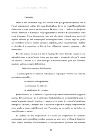 12. AUDIT ET CONTROLE INTERNE
L’entretien
Mener à bien un entretien exige de l’auditeur d’être poli, patient et rigoureux tout en
l’ayant soigneusement préparé à l’avance. Ceci implique d’avoir un objectif bien défini afin
d’éviter une perte de temps à son interlocuteur. De toute évidence, l’auditeur ne doit jamais
donner l’impression ni d’arrogance ou de supériorité,ni de dédain ou d’accusation,ni de colère
ou de brusquerie. Il pose des questions visant une information pertinente pour son travail
auprès d’individus qui sont les employés d’une entreprise cliente. Il faut les respecter, quelles
que soient leurs faiblesses ou leurs apparentes inaptitudes, car ils rendent service à l’auditeur
en répondant à ses questions en dépit de leurs obligations courantes, pressantes et plus
intéressantes.
Une telle aptitude positive de la part de l’auditeur lui permet de mettre en avant le sens
original du nom_ « quelqu’un qui écoute pour apprendre et comprendre »,lorsqu’il entame
son entretien. D’ailleurs, il y a relativement peu de recommandations qu’on peut dénombrer
quant aux techniques propres de l’entretien
Etude de la continuité d’exploitation
L’auditeur prêtera une attention particulière au respect par l’entreprise de toutes les
conventions comptables :
-la continuité de l’exploitation ;
-la permanence des méthodes ;
-la spécialisation des exercices.
Parmi celles-ci,c’est la continuité d’exploitation qui conditionne entièrement l’approche
générale de l’auditeur,car c’est la justification fondamentale pour une comptabilité tenue en
coûts d’acquisition (ou coûts historiques).La raison en est simple, la continuité d’exploitation
implique qu’à l’avenir, l’entreprise aura la possibilité de passer en charges d’exploitation les
coûts qu’elle a engagé précédemment pour l’acquisition de ses actifs, en particulier ses
immobilisations et ses stocks.
Si l’auditeur est dans l’impossibilité de s’assurer que l’exploitation de l’entreprise
continuera,en toute vraisemblance,pendant au moins une année après la clôture de l’exercice’
il sera obligé il sera obligé de tenir compte de la valeur probable de liquidation dans son étude
37
 