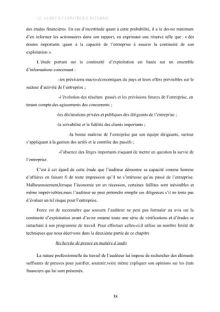 12. AUDIT ET CONTROLE INTERNE
des études financières. En cas d’incertitude quant à cette probabilité, il a le devoir minimum
d’en informer les actionnaires dans son rapport, en exprimant une réserve telle que : « des
doutes importants quant à la capacité de l’entreprise à assurer la continuité de son
exploitation ».
L’étude portant sur la continuité d’exploitation est basée sur un ensemble
d’informations concernant :
-les prévisions macro-économiques du pays et leurs effets prévisibles sur le
secteur d’activité de l’entreprise ;
-l’évolution des résultats passés et les prévisions futures de l’entreprise, en
tenant compte des agissements des concurrents ;
-les déclarations privées et publiques des dirigeants de l’entreprise ;
-la solvabilité et la fidélité des clients importants ;
-la bonne maîtrise de l’entreprise par son équipe dirigeante, surtout
s’appliquant à la gestion des actifs et le contrôle des passifs ;
-l’absence des litiges importants risquant de mettre en question la survie de
l’entreprise.
C’est à cet égard de cette étude que l’auditeur démontre sa capacité comme homme
d’affaires en faisant fi de toute impression qu’il ne s’intéresse qu’au passé de l’entreprise.
Malheureusement,lorsque l’économie est en récession, certaines faillites sont inévitables et
même imprévisibles,mais l’auditeur ne peut prétendre remplir ses diligences s’il ne tente pas
d’évaluer un tel risque pour l’entreprise.
Force est de reconnaître que souvent l’auditeur ne peut pas formuler un avis sur la
continuité d’exploitation avant d’avoir entamé toute une série de vérifications et d’études se
rattachant à son programme de travail. Pour effectuer celles-ci,il utilise un nombre limité de
techniques que nous décrivons dans la deuxième partie de ce chapitre
Recherche de preuve en matière d’audit
La nature professionnelle du travail de l’auditeur lui impose de rechercher des éléments
suffisants de preuves pour justifier, soutenir,voire même expliquer son opinions sur les états
financiers qui lui sont présentés.
38
 