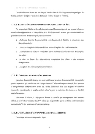 12. AUDIT ET CONTROLE INTERNE
Les chinois quant à eux ont une longue histoire dans le développement des pratiques de
bonne gestion y compris l’utilisation de l’audit comme moyen de contrôle.
12.1.2 LES SYSTÈMES D’INFORMATION DEPUIS LE MOYEN ÂGE
Au moyen âge, l’église et des administrations publiques ont exercé une grande influence
dans le développement de la comptabilité. Ces développements ne sont que des améliorations
parmi lesquelles on doit remarquer particulièrement :
 L’habitude d’arrêter la comptabilité périodiquement et d’établir la situation à des
dates déterminées
 L’introduction généralisée des chiffres arabes à la place des chiffres romains
 L’éclatement des analyses comptables en un nombre toujours croissant de comptes
par nature
 La mise en forme des présentations comptables des bilans et des comptes
d’exploitation
 L’adoption des plans comptables formalisés
12.1.3 L’HISTOIRE DU CONTRÔLE INTERNE
La notion du contrôle interne est aussi vieille que la notion de comptabilité. Le contrôle
par recoupement qui consiste en une comparaison de l’information provenant de deux sources
d’enregistrement indépendantes l’une de l’autre, constituait l’un des moyens de contrôle
interne les plus répandus et les plus utilisés afin d’assurer la protection des biens ou la fiabilité
des informations.
Bien avant d’ailleurs, à l’époque de Sumer, le contrôle par recoupement était souvent
utilisé, et ce n’est qu’au début du 20ème
siècle que naquit l’idée qu’un système contrôle interne
permettrait d’éviter les erreurs d’ordre comptable.
12.1.4 L’ÉVOLUTION DES COMPTABLES ET DES AUDITEURS
Cette étape a connu trois grandes lignes :
4
 