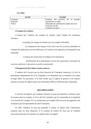 12. AUDIT ET CONTROLE INTERNE
1-Le bilan
ACTIF PASSIF
Existence
Propriété
Valeur
Examen des écritures de la période
postérieure au bilan
Demande de confirmation auprès des tiers
Tests de cut-off
Analyses de ratios
2-Comptes de résultats
L’examen par l’auditeur des comptes de résultats exige l’emploi des techniques
suivantes :
a) pointage du compte de résultats avec les comptes individuels
b) comparaison des marges et des ratios avec les exercices précédents et
recharge des explications soit des différences, soit même d’une apparence d’homogénéité trop
artificielle
c) analyse des écarts entre les budgets et les réalisations
d)vérification de la présentation correcte des ajustements concernant les
exercices antérieurs et des pertes ou profits exceptionnels.
3-Engagements hors bilan et autres annexes
L’auditeur doit s’assurer que les états financiers de l’entreprise respectent, à la fois, la
présentation réglementaire de la loi comptable et les obligations qui se rattachent à la notion
d’image fidèle. En particulier, il lui faut vérifier que le rapport de gestion et les annexes
donnent au lecteur du rapport annuel une information fiable et suffisante pour comprendre
RECAPITULATION
Il convient de rappeler que l’auditeur financier ne peut pas prétendre à éliminer toutes
les lacunes dans les comptes. C’est le chef de l’entreprise qui est responsable de la régularité
et la sincérité des comptes. Et si le commissaire aux comptes fait une erreur de jugement, cela
n’atténuera pas la responsabilité du chef d’entreprise.
En effet, l’auditeur ne peut pas prétendre à vérifier en détails toute l’information
contenue dans les états financiers. Il se contente de réaliser les tests qui lui semblent
nécessaires pour pouvoir exprimer son opinion dans son rapport.
40
 