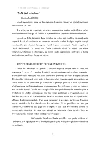 12. AUDIT ET CONTROLE INTERNE
12.3.5.2 Audit opérationnel
12.3.5.2.1 Définition:
L’audit opérationnel porte sur des décisions de gestion s’inscrivant généralement dans
un horizon de 2 à 5 ans.
Il se préoccupe du respect des normes et procédures de gestion applicables au même
domaine considéré ainsi qu’à la fiabilité et la pertinence des systèmes d’information utilisés.
Le contrôle de la réalisation d’une opération de gestion par l’auditeur ne saurait rester
subjectif. Il doit nécessairement se fonder sur un certain nombre de règles et principes qui
constituent les procédures de l’entreprise ; c’est là le point commun entre l’audit comptable et
l’audit opérationnel. De même que l’audit comptable vérifie le respect des règles
comptables,budgétaires et statistiques, de même l’audit opérationnel contrôlera la bonne
application des procédures de gestion interne.
RESPECT DES PROCEDURES DE GESTION INTERNE :
Seules les opérations de gestion à caractère répétitif entrent dans le cadre des
procédures. Il est, en effet, possible de prévoir un traitement systématique d’une production,
d’une vente, d’une embauche ou d’achat de matières premières. Le choix d’un président,une
décision d’investissement importante, le lancement d’un nouveau produit représentent, par
contre, autant de cas particuliers qui relèvent de la politique générale. L’audit opérationnel
n’intéresse donc que les opérations de gestion courante .Les opérations revêtent un caractère
plus ou moins formel. Certains services spécialisés, tels que le bureau des méthodes pour la
production, les études commerciales pour les ventes, contribuent à l’organisation de ces
fonctions et codifient les procédures sous forme de manuel de ventes pour les représentants,
tableaux d’ordonnancement,etc. C’est donc par rapport à ces règles écrites que l’auditeur
interne appréciera le bon déroulement des opérations. Si les procédures ne sont pas
formalisées, l’auditeur ne peut juger que d’a&près ce qui p’eut être considéré comme les
bonnes règles du métier, le know how habituel de l’entreprise .Cette dernière façon de
procéder présente donc un certain nombre d’inconvénients :
-hétérogénéité dans les méthodes, nuisible à une qualité uniforme de
l’entreprise. Cet aspect peut être d’autant plus grave q’une politique de gestion décentralisée
est appliquée.
41
 