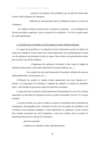 12. AUDIT ET CONTROLE INTERNE
-recherche de solutions à des problèmes qui ont déjà été résolus dans
d’autres unités analogues de l’entreprise.
-difficulté de communication entre les différents secteurs et niveaux de
l’entreprise.
Les auditeurs internes suscitent donc, en général, la rédaction et la divulgation des
diverses procédures employées, tout en essayant de les améliorer. C’est là le second respect
de l’audit opérationnel.
LA NOTION DE CONTROLE EN MATIERE D’AUDIT OPERATIONNEL :
Le respect des procédures et la recherche de leurs améliorations permet de réduire les
risques de l’entreprise. Encore faut-il que l’audit opérationnel soit systématiquement orienté
vers les opérations qui présentent le plus de risques. Deux critères sont généralement retenus
pour orienter l’activité des auditeurs :
-l’importance des opérations (le produit le plus vendu, le budget de
recherche le plus lourd, l’usine dont le personnel est le plus nombreux, etc…)
-leur caractère de nouveauté (lancement d’un produit, utilisation de nouveau
média publicitaires, investissement, etc…)
L’efficacité du contrôle en matière d’audit opérationnel sera donc fonction de 3
facteurs : la connaissance de l’entreprise, l’aptitude des auditeurs à résoudre les problèmes
posés, ; leurs facultés de persuasion auprès des directions concernées.
Le plan de travail en matière d’audit opérationnel doit permettre de couvrir les activités
importantes ou nouvelles de l’entreprise suivant un rythme raisonnable ( tous les 2 à 3 ans par
exemple).
L’essentiel consiste en ce que les délais de contrôle ne permettent pas la réalisation de
conséquences dommageables pour l’entreprise du fait d’un non respect de procédure ou de
l’existence d’une procédure inadaptée. L’audit opérationnel se composera, le plus souvent,
d’un sondage concernant une série d’opérations, ventes par exemple, dont on examine le
déroulement dans tous les secteurs de l’entreprise :
-prise de commande
-conditions de vente(prix, rabais, délai de paiement
42
 