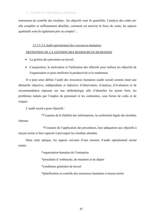 12. AUDIT ET CONTROLE INTERNE
instrument de contrôle des résultats : les objectifs sont ils quantifiés, l’analyse des coûts est-
elle complète et suffisamment détaillée, comment est motivée la force de vente, les aspects
qualitatifs sont-ils également pris en compte?…
12.3.5.2.4 Audit opérationnel des ressources humaines
DÉFINITION DE LA GESTION DES RESSOURCES HUMAINES
• La gestion des personnes au travail.
• L'acquisition, la motivation et l'utilisation des effectifs pour réaliser les objectifs de
l'organisation et pour améliorer la productivité et le rendement.
O n peut ainsi définir l’audit des ressources humaines (audit social) comme étant une
démarche objective, indépendante et inductive d’observation, d’analyse, d’évaluation et de
recommandation reposant sur une méthodologie afin d’identifier les points forts, les
problèmes induits par l’emploi du personnel et les contraintes, sous forme de coûts et de
risques.
L’audit social a pour objectifs :
*l’examen de la fiabilité des informations, la conformité légale des résultats
obtenus
*l’examen de l’application des procédures, leur adéquation aux objectifs à
moyen terme et leur capacité à provoquer les résultats attendus.
Dans cette optique, les aspects suivants d’une mission d’audit opérationnel seront
traités :
*organisation humaine de l’entreprise
*procédure d ‘embauche, de mutation et de départ
*conditions générales de travail
*planification et contrôle des ressources humaines à moyen terme
47
 