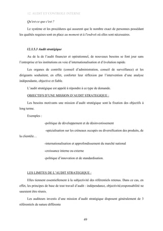 12. AUDIT ET CONTROLE INTERNE
Qu'est-ce que c'est ?
Le système et les procédures qui assurent que le nombre exact de personnes possédant
les qualités requises sont en place au moment et à l'endroit où elles sont nécessaires.
12.3.5.3 Audit stratégique
Au de la de l’audit financier et opérationnel, de nouveaux besoins se font jour sans
l’entreprise et les institutions en voie d’internationalisation et d’évolution rapide.
Les organes de contrôle (conseil d’administration, conseil de surveillance) et les
dirigeants souhaitent, en effet, conforter leur réflexion par l’intervention d’une analyse
indépendante, objective et fiable.
L’audit stratégique est appelé à répondre à ce type de demande.
OBJECTIFS D’UNE MISSION D’AUDIT STRATEGIQUE :
Les besoins motivants une mission d’audit stratégique sont la fixation des objectifs à
long terme.
Exemples :
-politique de développement et de désinvestissement
-spécialisation sur les créneaux occupés ou diversification des produits, de
la clientèle…
-internationalisation et approfondissement du marché national
-croissance interne ou externe
-politique d’innovation et de standardisation.
LES LIMITES DE L’AUDIT STRATEGIQUE :
Elles tiennent essentiellement à la subjectivité des référentiels retenus. Dans ce cas, en
effet, les principes de base de tout travail d’audit : indépendance, objectivité,responsabilité ne
sauraient être réunis.
Les auditeurs investis d’une mission d’audit stratégique disposent généralement de 3
référentiels de nature différente
49
 