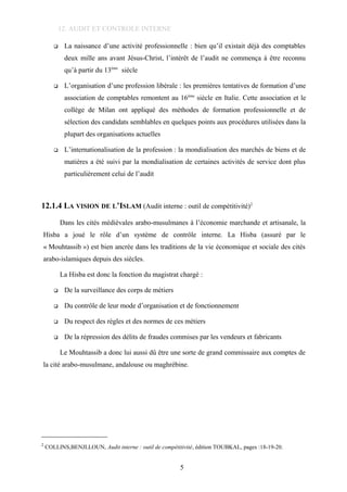 12. AUDIT ET CONTROLE INTERNE
 La naissance d’une activité professionnelle : bien qu’il existait déjà des comptables
deux mille ans avant Jésus-Christ, l’intérêt de l’audit ne commença à être reconnu
qu’à partir du 13ème
siècle
 L’organisation d’une profession libérale : les premières tentatives de formation d’une
association de comptables remontent au 16ème
siècle en Italie. Cette association et le
collège de Milan ont appliqué des méthodes de formation professionnelle et de
sélection des candidats semblables en quelques points aux procédures utilisées dans la
plupart des organisations actuelles
 L’internationalisation de la profession : la mondialisation des marchés de biens et de
matières a été suivi par la mondialisation de certaines activités de service dont plus
particulièrement celui de l’audit
12.1.4 LA VISION DE L’ISLAM (Audit interne : outil de compétitivité)2
Dans les cités médiévales arabo-musulmanes à l’économie marchande et artisanale, la
Hisba a joué le rôle d’un système de contrôle interne. La Hisba (assuré par le
« Mouhtassib ») est bien ancrée dans les traditions de la vie économique et sociale des cités
arabo-islamiques depuis des siècles.
La Hisba est donc la fonction du magistrat chargé :
 De la surveillance des corps de métiers
 Du contrôle de leur mode d’organisation et de fonctionnement
 Du respect des règles et des normes de ces métiers
 De la répression des délits de fraudes commises par les vendeurs et fabricants
Le Mouhtassib a donc lui aussi dû être une sorte de grand commissaire aux comptes de
la cité arabo-musulmane, andalouse ou maghrébine.
2
COLLINS,BENJLLOUN, Audit interne : outil de compétitivité, édition TOUBKAL, pages :18-19-20.
5
 