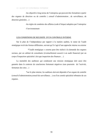 12. AUDIT ET CONTROLE INTERNE
-les objectifs à long terme de l’entreprise qui peuvent être formalisés à partir
des organes de direction ou de contrôle ( conseil d’administration , de surveillance, de
direction générales…)
-les règles de conduites des affaires (code d’étique) adoptées par l’entreprise
-l’environnement
LES CONDITIONS DE REUSSITE D’UN CONTROLE INTERNE
Sur le plan de l’indépendance par rapport à la matière auditée, le statut de l’audit
stratégique revêt des formes différentes, suivant qu’il s’agit d’une approche interne ou externe
*l’audit stratégique » externe peut être réalisé à la demande des organes
sociaux, par un cabinet de consultants (éventuellement associé à un audit financier) par un
corps d’inspection spécialisé ( de type inspection des finances …)
La mentalité des auditeurs qui conduisent une mission stratégique doit aussi être
garantie dans le contexte de conclusions fortement négatives (non poursuite de l’activité,
fermeture des sites…)
*sur le plan interne, les auditeurs doivent dépendre d’un organe de contrôle
(conseil d’administration,conseil de surveillance…) ou d’un comité spécialisé tributaire de ces
organes.
50
 