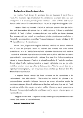 12. AUDIT ET CONTROLE INTERNE
Consignation et discussion des résultats
Les résultats d’audit doivent être consignés dans des documents de travail lors de
l’audit. Ces documents exposent clairement les problèmes ou les erreurs identifiées, leurs
conséquences et la solution proposée par le contrôleur. L’entité contrôlée doit toujours
pouvoir donner son avis sur les résultats afin qu’il soit pris en compte dans le rapport d’audit.
Le rapport d’audit est le support principal en matière de communication des résultats
d’un audit. Les rapports doivent être clairs et concis, mettre en évidence les conclusions
principales de l’audit et indiquer les mesures à prendre pour remédier aux lacunes détectées.
Tous les rapports doivent contenir un résumé des principales constatations et conclusions, et
formuler les recommandations essentielles. Un exemple de rapport standard utilisé par la DG
XX figure à l’annexe 5 du présent manuel.
Pendant l’audit, le personnel compétent de l’entité contrôlée doit pouvoir émettre un
avis au sujet des principales erreurs et faiblesses (par exemple, lors d’une réunion
récapitulative à la fin de l’audit) afin de confirmer le jugement du contrôleur sur la nature de
l’erreur ou de la faiblesse et permettre une discussion et un accord sur les actions nécessaires
pour corriger les erreurs ou améliorer les systèmes. À ce stade, il est également possible de
préparer la structure du rapport d’audit. À la suite de la conclusion de l’audit, les contrôleurs
doivent rédiger le plus rapidement possible un rapport préliminaire pour que les entités
contrôlées soient en mesure de pallier les faiblesses dès qu’elles le peuvent. Une fois le
rapport préliminaire préparé, il est envoyé aux entités contrôlées qui disposent d’un délai
déterminé pour le commenter.
Les rapports doivent contenir des détails suffisants sur les constatations et les
conclusions de l’audit pour montrer à l’entité contrôlée les faiblesses des systèmes, et des
recommandations essentielles indiquant clairement les mesures nécessaires prendre. Le
rapport doit également décrire la méthode de suivi utilisée par le contrôleur une fois l’audit
terminé pour vérifier si des mesures correctives ont bien été mises en œuvre, par exemple en
demandant des rapports écrits de l’entité contrôlée exposant les mesures prises en réponse aux
recommandations.
Le rapport final est établi à l'expiration du délai imparti pour les commentaires et tient
compte, le cas échéant, de ces commentaires.
Structure du rapport d’audit
58
 
