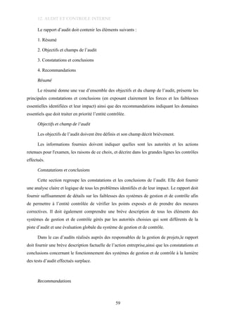 12. AUDIT ET CONTROLE INTERNE
Le rapport d’audit doit contenir les éléments suivants :
1. Résumé
2. Objectifs et champs de l’audit
3. Constatations et conclusions
4. Recommandations
Résumé
Le résumé donne une vue d’ensemble des objectifs et du champ de l’audit, présente les
principales constatations et conclusions (en exposant clairement les forces et les faiblesses
essentielles identifiées et leur impact) ainsi que des recommandations indiquant les domaines
essentiels que doit traiter en priorité l’entité contrôlée.
Objectifs et champ de l’audit
Les objectifs de l’audit doivent être définis et son champ décrit brièvement.
Les informations fournies doivent indiquer quelles sont les autorités et les actions
retenues pour l'examen, les raisons de ce choix, et décrire dans les grandes lignes les contrôles
effectués.
Constatations et conclusions
Cette section regroupe les constatations et les conclusions de l’audit. Elle doit fournir
une analyse claire et logique de tous les problèmes identifiés et de leur impact. Le rapport doit
fournir suffisamment de détails sur les faiblesses des systèmes de gestion et de contrôle afin
de permettre à l’entité contrôlée de vérifier les points exposés et de prendre des mesures
correctives. Il doit également comprendre une brève description de tous les éléments des
systèmes de gestion et de contrôle gérés par les autorités choisies qui sont différents de la
piste d’audit et une évaluation globale du système de gestion et de contrôle.
Dans le cas d’audits réalisés auprès des responsables de la gestion de projets,le rapport
doit fournir une brève description factuelle de l’action entreprise,ainsi que les constatations et
conclusions concernant le fonctionnement des systèmes de gestion et de contrôle à la lumière
des tests d’audit effectués surplace.
Recommandations
59
 