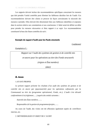 12. AUDIT ET CONTROLE INTERNE
Les rapports doivent inclure des recommandations spécifiques concernant les mesures
que doit prendre l’entité contrôlée pour éliminer les faiblesses décelées lors de l’audit. Ces
recommandations doivent être claires et prouver de façon convaincante la nécessité des
mesures à prendre. Elles doivent être directement liées aux faiblesses identifiées et exposées
dans la section relative aux constatations et aux conclusions. L’idéal serait de définir un délai
pour prendre les mesures nécessaires et faire rapport à ce sujet. Les recommandations
constituent la base des futurs contrôles de suivi.
Exemple de rapport d’audit pour les Fonds structurels
Confidentiel
Exemplaire n° :
Rapport sur l’audit des systèmes de gestion et de contrôle mis
en œuvre pour les opérations au titre des Fonds structurels
(région et État membre)
(date)
A. RESUME
1.AVANT-PROPOS
Le présent rapport présente les résultats d’un audit des systèmes de gestion et de
contrôle mis en œuvre par (pays/autorité) pour les opérations cofinancées par la
Communauté au titre du (programme opérationnel, Fonds, etc.). L’audit s’est déroulé
conformément à la (règlement……) auprès des entités suivantes :
Autorités des États membres…….
Responsables de la gestion de programmes/projets…….
Au cours de l’audit, des visites ont été effectuées également auprès de contrôleurs
internes, etc.
2. MÉTHODOLOGIE ET OBJET DE L’AUDIT
60
 