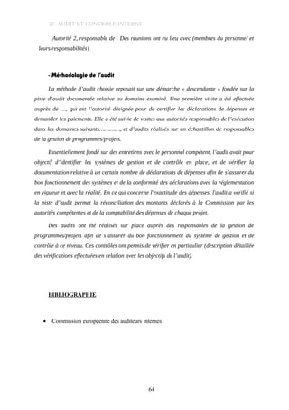 12. AUDIT ET CONTROLE INTERNE
Autorité 2, responsable de . Des réunions ont eu lieu avec (membres du personnel et
leurs responsabilités)
- Méthodologie de l’audit
La méthode d’audit choisie reposait sur une démarche « descendante » fondée sur la
piste d’audit documentée relative au domaine examiné. Une première visite a été effectuée
auprès de …, qui est l’autorité désignée pour de certifier les déclarations de dépenses et
demander les paiements. Elle a été suivie de visites aux autorités responsables de l’exécution
dans les domaines suivants…………, et d’audits réalisés sur un échantillon de responsables
de la gestion de programmes/projets.
Essentiellement fondé sur des entretiens avec le personnel compétent, l’audit avait pour
objectif d’identifier les systèmes de gestion et de contrôle en place, et de vérifier la
documentation relative à un certain nombre de déclarations de dépenses afin de s’assurer du
bon fonctionnement des systèmes et de la conformité des déclarations avec la réglementation
en vigueur et avec la réalité. En ce qui concerne l'exactitude des dépenses, l'audit a vérifié si
la piste d’audit permet la réconciliation des montants déclarés à la Commission par les
autorités compétentes et de la comptabilité des dépenses de chaque projet.
Des audits ont été réalisés sur place auprès des responsables de la gestion de
programmes/projets afin de s’assurer du bon fonctionnement du système de gestion et de
contrôle à ce niveau. Ces contrôles ont permis de vérifier en particulier (description détaillée
des vérifications effectuées en relation avec les objectifs de l’audit).
BIBLIOGRAPHIE
• Commission européenne des auditeurs internes
64
 