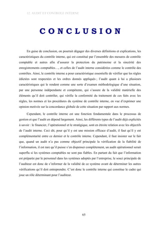 12. AUDIT ET CONTROLE INTERNE
C O N C L U S I O N
En guise de conclusion, on pourrait dégager des diverses définitions et explications, les
caractéristiques du contrôle interne, qui est constitué par l’ensemble des mesures de contrôle
comptable et autres afin d’assurer la protection du patrimoine et la sincérité des
enregistrements comptables…, et celles de l’audit interne considérées comme le contrôle des
contrôles. Ainsi, le contrôle interne a pour caractéristique essentielle de vérifier que les règles
édictées sont respectées et les ordres donnés appliqués ; l’audit quant à lui a plusieurs
caractéristiques qui le rendent comme une sorte d’examen méthodologique d’une situation,
par une personne indépendante et compétente, qui s’assure de la validité matérielle des
éléments qu’il doit contrôler, qui vérifie la conformité du traitement de ces faits avec les
règles, les normes et les procédures du système de contrôle interne, en vue d’exprimer une
opinion motivée sur la concordance globale de cette situation par rapport aux normes.
Cependant, le contrôle interne est une fonction fondamentale dans le processus de
gestion et que l’audit en dépend largement. Ainsi, les différents types de l’audit déjà explicités
à savoir : le financier, l’opérationnel et le stratégique, sont en étroite relation avec les objectifs
de l’audit interne. Ceci dit, pour qu’il y est une mission efficace d’audit, il faut qu’il y est
complémentarité entre ce dernier et le contrôle interne. Cependant, il faut insister sur le fait
que, quand un audit n’a pas comme objectif principale la vérification de la fiabilité de
l’information, il est rare qu’il puisse s’en dispenser complètement, un audit opérationnel serait
superflu si les systèmes comptables ne sont pas fiables. En partant du fait que l’information
est préparée par le personnel dans les systèmes adoptés par l’entreprise, le souci principale de
l’auditeur est donc de s’informer de la validité de ce système avant de déterminer les autres
vérifications qu’il doit entreprendre. C’est donc le contrôle interne qui constitue le cadre qui
joue un rôle déterminant pour l’auditeur.
65
 