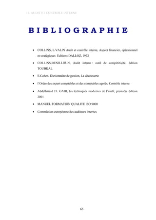 12. AUDIT ET CONTROLE INTERNE
B I B L I O G R A P H I E
• COLLINS, L.VALIN Audit et contrôle interne, Aspect financier, opérationnel
et stratégiques Editions DALLOZ, 1992
• COLLINS,BENJLLOUN, Audit interne : outil de compétitivité, édition
TOUBKAL
• E.Cohen, Dictionnaire de gestion, La découverte
• l’Ordre des expert comptables et des comptables agréés, Contrôle interne
• Abdelhamid EL GADI, les techniques modernes de l’audit, première édition
2001
• MANUEL FORMATION QUALITE ISO 9000
• Commission européenne des auditeurs internes
66
 