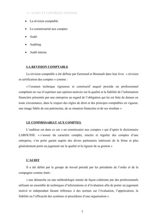 12. AUDIT ET CONTROLE INTERNE
• La révision comptable
• Le commissariat aux comptes
• Audit
• Auditing
• Audit interne
LA REVISION COMPTABLE
La révision comptable a été définie par Germond et Bonnault dans leur livre « révision
et certification des comptes » comme :
« l’examen technique rigoureux et constructif auquel procède un professionnel
compétent en vue d’exprimer une opinion motivée sur la qualité et la fiabilité de l’information
financière présentée par une entreprise au regard de l’obligation qui lui est faite de donner en
toute circonstance, dans le respect des règles de droit et des principes comptables en vigueur,
une image fidèle de son patrimoine, de sa situation financière et de ses résultats »
LE COMMISSARIAT AUX COMPTES
L’auditeur est dans ce cas « un commissaire aux comptes » qui d’après le dictionnaire
LAROUSSE « s’assure du caractère complet, sincère et régulier des comptes d’une
entreprise, s’en porte garant auprès des divers partenaires intéressés de la firme et plus
généralement porte un jugement sur la qualité et la rigueur de sa gestion »
L’AUDIT
Il a été défini par le groupe de travail présidé par les présidents de l’ordre et de la
compagnie comme étant :
« une démarche ou une méthodologie menée de façon cohérente par des professionnels
utilisant un ensemble de techniques d’informations et d’évaluation afin de porter un jugement
motivé et indépendant faisant référence à des normes sur l’évaluation, l’appréciation, la
fiabilité ou l’efficacité des systèmes et procédures d’une organisation ».
7
 