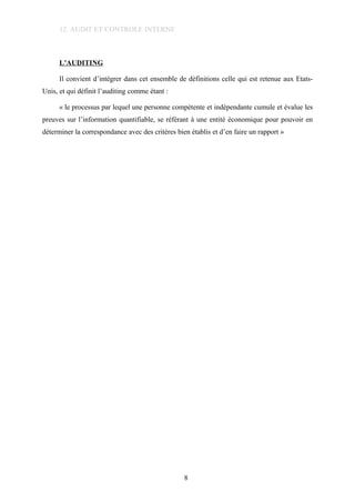 12. AUDIT ET CONTROLE INTERNE
L’AUDITING
Il convient d’intégrer dans cet ensemble de définitions celle qui est retenue aux Etats-
Unis, et qui définit l’auditing comme étant :
« le processus par lequel une personne compétente et indépendante cumule et évalue les
preuves sur l’information quantifiable, se référant à une entité économique pour pouvoir en
déterminer la correspondance avec des critères bien établis et d’en faire un rapport »
8
 