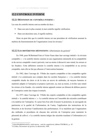 12. AUDIT ET CONTROLE INTERNE
12.2 CONTROLE INTERNE
12.2.1 DÉFINITION DU CONTRÔLE INTERNE :
Les sens du contrôle interne sont au nombre de deux :
 Dans son sens le plus courant, le mot contrôle signifie vérification.
 Dans son deuxième sens, il signifie maîtrise.
Donc on peut dire que le contrôle interne est une procédure de vérification assurant la
maîtrise du fonctionnement de l’organisation à tous les niveaux.3
12.2.2 LES DIFFÉRENTES DÉFINITIONS : (Dictionnaire de gestion)4
En 1948, pour M.Bertrand Fain et Victor Faure dans leur ouvrage intitulé « la révision
comptable » : « le contrôle interne consiste en une organisation rationnelle de la comptabilité
et du service comptable visant à prévenir, tout au moins à découvrir sans retard, les erreurs et
les fraudes». Cette définition restreint le contrôle interne à la comptabilité et au service
comptable, mais elle ne fait pas allusion à l’intervention humaine.
En 1962, dans l’ouvrage de l’Ordre des experts comptables et des comptables agréés
intitulé « Le commissaire aux comptes dans les sociétés françaises » : « Le contrôle interne
comptable résulte du choix et de la mise en œuvre de méthodes, de moyens humains et
matériels adaptés à l’entreprise et propres à prévenir, ou, tout au moins, à révéler sans retard
les erreurs et les fraudes. »Le contrôle interne apparaît comme un élément de défense passive
de l’entreprise contre des risques éventuels.
En 1977, dans l’ouvrage de l’Ordre des experts comptables et des comptables agréés
intitulé « le contrôle interne » : « Le contrôle interne est l’ensemble des sécurités contribuant
à la maîtrise de l’entreprise. Il a pour but d’un côté d’assurer la protection, la sauvegarde du
patrimoine et la qualité de l’information, de l’autre, l’application des instructions de la
Direction et de favoriser l’amélioration des performances. Il se manifeste par l’organisation
des méthodes et procédures de chacune des activités de l’entreprise pour maintenir la
pérennité de celle-ci. » Le contrôle interne intègre des sécurités touchant à l’information et à
la gestion.
3
COLLINS,BENJLLOUN, Audit interne : outil de compétitivité, édition TOUBKAL, p : 42
4
E.Cohen, Dictionnaire de gestion, La découverte, 1994.
9
 