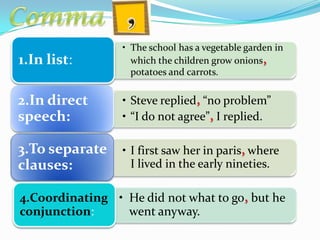 • The school has a vegetable garden in
which the children grow onions,
potatoes and carrots.
1.In list:
• Steve replied, “no problem”
• “I do not agree”, I replied.
2.In direct
speech:
• I first saw her in paris, where
I lived in the early nineties.
3.To separate
clauses:
• He did not what to go, but he
went anyway.
4.Coordinating
conjunction:
 