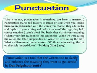 “Punctuation is a tool that the writers use to clarify
and enhance the meaning they want to get across”
by Dan Felgelson (2008)”
“Like it or not, punctuation is something you have to master(…)
Punctuation marks tell readers to pause or stop when you intend
them to; in partnership with the words you choose, they add meter
and rhythm to your writing and make it dance off the page; they help
convey emotion (...don't they? You bet!); they clarify your meaning.
(What's your first reaction to this sentence?: "While we were eating
the cat on the table jumped down." While we were eating the cat?!
What a difference a comma makes!: "While we were eating, the cat
on the table jumped down.")” by Marg Gilks ( 2007)
 