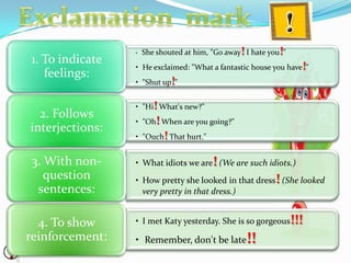 • She shouted at him, "Go away! I hate you!"
• He exclaimed: "What a fantastic house you have!"
• "Shut up!"
1. To indicate
feelings:
• "Hi! What's new?"
• "Oh! When are you going?"
• "Ouch! That hurt."
2. Follows
interjections:
• What idiots we are! (We are such idiots.)
• How pretty she looked in that dress! (She looked
very pretty in that dress.)
3. With non-
question
sentences:
• I met Katy yesterday. She is so gorgeous!!!
• Remember, don't be late!!
4. To show
reinforcement:
 