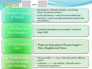 • My brothers—Richard and John—are visiting
Hanoi. (Could use commas.)
• In the 15th century—when of course nobody had
electricity—water was often pumped by hand.(Could
use brackets.)
1. To show a pause
or break:
• I attached the photo to my email—at least I
hope I did!
2. To show an
afterthought:
• There are three places I'll never forget—
Paris, Bangkok and Hanoi.
3. To introduce a
list:
• They are really f––––d up. (Typically used for offensive
words.)
• I will look ––––– the children. (Typically used in
"missing word" questions.)
4. To show that
letters or words
are missing:
 