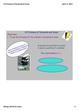 12.5 Volume of Pyramids & Cones
HW pg. 832 #4­24 evens 2
April 17, 2014
12.5 Volume of Pyramids and Cones
Objectives:
1. To use the formulas for the volumes of pyramids & cones.
How is finding the volume of a
cone/pyramid similar to finding the
volume of a cylinder/prism?
A pyramid is a portion of a prism.
A cone is a portion of a cylinder.
The relationship is 1
/3.
 