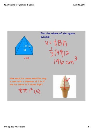 12.5 Volume of Pyramids & Cones
HW pg. 832 #4­24 evens 4
April 17, 2014
Find the volume of the square
pyramid.
7 cm
12 cm
How much ice cream would be atop
a cone with a diameter of 2 in if
the ice cream is 3 inches high?
 