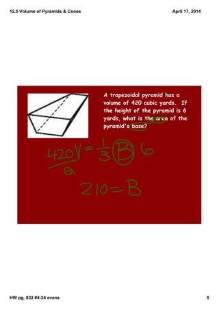 12.5 Volume of Pyramids & Cones
HW pg. 832 #4­24 evens 5
April 17, 2014
A trapezoidal pyramid has a
volume of 420 cubic yards. If
the height of the pyramid is 6
yards, what is the area of the
pyramid's base?
 