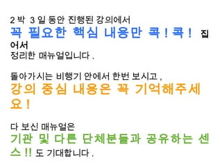 2 박 3 일 동안 진행된 강의에서
꼭 필요한 핵심 내용만 콕 ! 콕 ! 집
어서
정리한 매뉴얼입니다 .
돌아가시는 비행기 안에서 한번 보시고 ,
강의 중심 내용은 꼭 기억해주세
요 !
다 보신 매뉴얼은
기관 및 다른 단체분들과 공유하는 센
스 !! 도 기대합니다 .
 