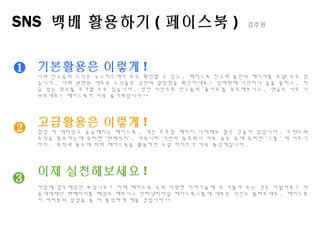 SNS 백배 활용하기 ( 페이스북 ) 김주원
❶
❷
❸
기본활용은 이렇게 !
나와 친구들의 소식은 뉴스피드에서 모두 확인할 수 있고 , 페이스북 친구와 둘만의 메시지를 보낼 수도 있
습니다 . 나와 관련된 새로운 소식들은 상단의 알림창을 확인하세요 ! 담벼락에 사진이나 글을 올리고 , 지
금 있는 장소를 추가할 수도 있습니다 . 멋진 사진으로 친구들의 ‘좋아요’를 유도해보시고 , 댓글도 서로 나
눠보세요 ! 페이스북이 더욱 즐거워집니다 ^^
고급활용은 이렇게 !
점점 더 재미있고 궁금해지는 페이스북 , 개인 프로필 페이지 너머에도 많은 것들이 있답니다 . 브랜드와
조직을 홍보하는데 유리한 ‘팬페이지‘ , 커뮤니티 기반의 동호회나 자료 공유 등에 유리한 ‘그룹＇에 이르기
까지 . 목적과 용도에 따라 페이스북을 활용하면 소셜 라이프가 더욱 풍성해집니다 .
이제 실천해보세요 !
아침에 업무메일만 보셨나요 ? 이제 페이스북 속의 다양한 이야기들에 귀 기울여 보는 것은 어떨까요 ? 다
음세대재단 팬페이지를 태깅도 해보시고 인터넷리더십 페이스북그룹에 새로운 사진도 올려보세요 . 페이스북
이 여러분의 일상을 좀 더 풍성하게 해줄 것입니다 ^^
 