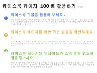 ❶
❷
❸
페이스북 페이지 100 배 활용하기 이성은
페이스북 그룹을 활용해 보세요 .
우리 단체의 관심사 , 지역이 일치하는 그룹에 가입해서 단체나 단체 소식 , 교육 프로그램을 알릴 수 있습
니다 . 단체에서 협업과 소통을 위해 , 교육 프로그램을 듣는 참가자들의 커뮤니티를 만들기 위해 페이스북
그룹을 활용할 수 있습니다 .
페이스북 페이지를 위한 기본 설정을 확인하세요
.
페이스북 페이지 커버와 기본정보 설정 , 우리 단체 페이스북 페이지의 고유 주소 만들기 , 공동 관리를 통
해서 담당자들과 함께 관리하기 설정을 챙기세요 ! 글을 작성하실 때에는 이미지 규격을 알고 활용하시면 좋
습니다 .
페이스북 페이지의 인사이트와 소액 맞춤 광고를
활용해보세요 .
페이스북 페이지에는 방문자 특성과 많은 사람들의 관심을 받는 콘텐츠가 무엇인지 분석할 수 있는 인사이트
라는 도구가 있습니다 . 정기적으로 확인해서 페이지 운영에 활용하세요 . 우리 단체가 관심있는 사람들에게
소식을 전하기 위해 맞춤 광고를 활용할 수도 있습니다 .
 