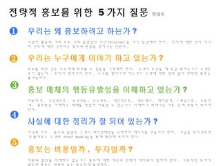 전략적 홍보를 위한 5 가지 질문 방대욱
❶
❷
❸
우리는 왜 홍보하려고 하는가 ?
비영리 활동의 거의 모든 것의 출발점인 미션 (Mission) 을 다시 점검해야 한다 . 인지에 대한 것이 아니
라 선호에 대한 것이라는 홍보의 본질을 잊어서는 안된다 .
우리는 누구에게 이야기 하고 있는가 ?
모두를 위한 것은 모두에게 외면될 수 있음을 기억해야 한다 . 고객이 무엇을 해 주길 원하는가 ? 고객은
오지 않는다 . 우리가 찾아가야 한다 . 누구를 찾아가야 하는가 ? 고객에 대한 정의 없이 전략적 홍보는
불가능하다 .
홍보 매체의 행동유발성을 이해하고 있는가 ?
따뜻하게 , 격정적으로 , 속삭이듯 , 큰소리로 , 개인적으로 , 배후에서 , 재미있게 , 1 회성으로 , 꾸준하
게 . 홍보톤을 이해하고 매체를 적절히 이용할 수 있는가 ? 이해하기 위해서는 다른 곳에 청중이 되어야
한다 .
사실에 대한 정리가 잘 되어 있는가 ?
지식의 저주 . 홍보의 출발은 고객이 백지상태임을 고려하여 메시지를 만들어야 한다 . 사실을 무미건조하
게 뽑아보고 고객의 Proof Reading 을 통해 확인해 보아야 한다 .
홍보는 비용일까 , 투자일까 ?
자원의 법칙을 이해하고 있는가 ? 홍보에 대한 예산과 인력이 배치되어 있어야 한다 . 기본적인 투자가
없으면 홍보는 변방의 죽은 북소리에 불과하다 .
❹
❺
 