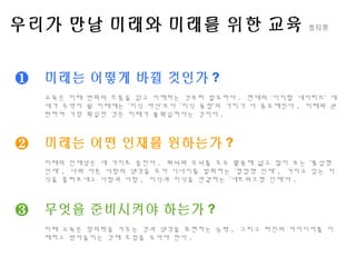 우리가 만날 미래와 미래를 위한 교육 정지훈
❶
❷
❸
미래는 어떻게 바뀔 것인가 ?
교육은 미래 변화의 흐름을 읽고 이해하는 것부터 필요하다 . 현재의 ‘디지털 네이티브’ 세
대가 주역이 될 미래에는 ‘지식 자산’보다 ‘지식 융합’의 가치가 더 중요해진다 . 미래와 관
련하여 가장 확실한 것은 미래가 불확실하다는 것이다 .
미래는 어떤 인재를 원하는가 ?
미래의 인재상은 세 가지로 꼽힌다 . 좌뇌와 우뇌를 모두 활용해 넓고 많이 보는 ‘통섭형
인재’ , 나와 다른 사람의 생각을 모아 시너지를 발휘하는 ‘협업형 인재’ , 가지고 있는 지
식을 흘려보내고 사람과 사람 , 지식과 지식을 연결하는 ‘네트워크형 인재’다 .
무엇을 준비시켜야 하는가 ?
미래 교육은 창의력을 키우는 것과 생각을 표현하는 능력 , 그리고 타인의 아이디어를 이
해하고 받아들이는 것에 초점을 두어야 한다 .
 