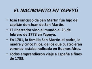 EL NACIMIENTO EN YAPEYÚ
• José Francisco de San Martín fue hijo del
capitán don Juan de San Martín.
• El Libertador vino al mundo el 25 de
febrero de 1778 en Yapeyú.
• En 1781, la familia San Martín-el padre, la
madre y cinco hijos, de los que cuatro eran
varones- estaba radicada en Buenos Aires.
• Todos emprendieron viaje a España a fines
de 1783.
 